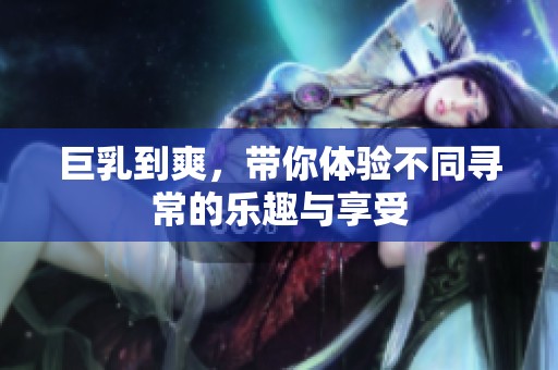 巨乳到爽，带你体验不同寻常的乐趣与享受
