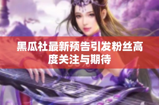 黑瓜社最新预告引发粉丝高度关注与期待