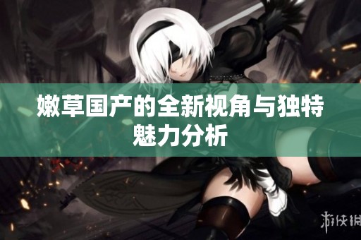嫩草国产的全新视角与独特魅力分析