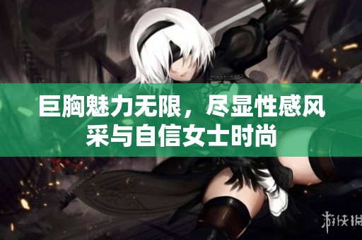 巨胸魅力无限，尽显性感风采与自信女士时尚
