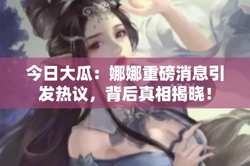 今日大瓜：娜娜重磅消息引发热议，背后真相揭晓！