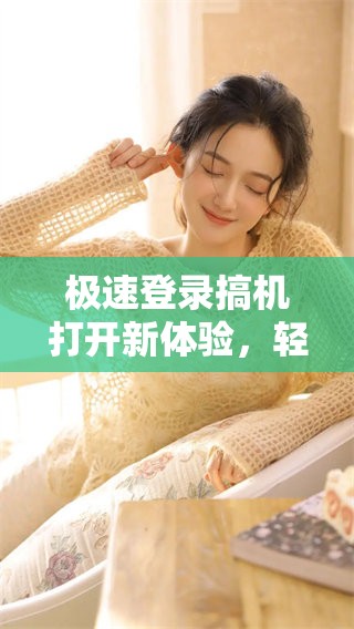 极速登录搞机打开新体验，轻松畅享便捷服务