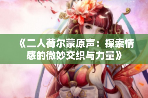 《二人荷尔蒙原声：探索情感的微妙交织与力量》