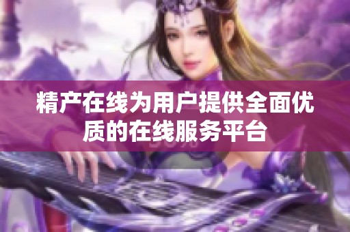 精产在线为用户提供全面优质的在线服务平台