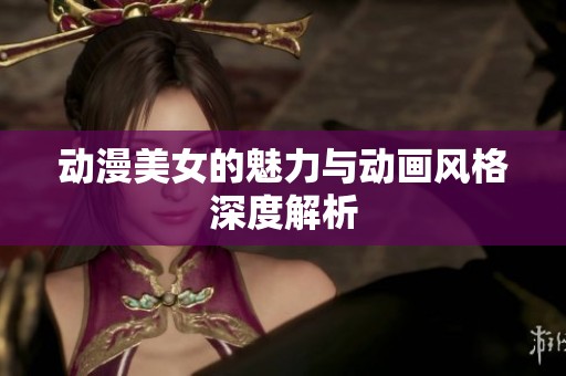 动漫美女的魅力与动画风格深度解析