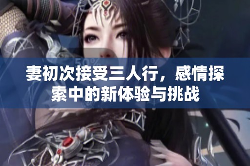 妻初次接受三人行，感情探索中的新体验与挑战