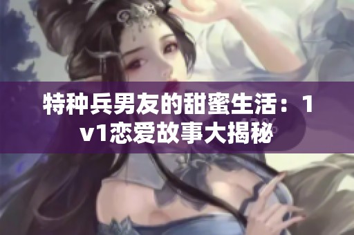 特种兵男友的甜蜜生活：1v1恋爱故事大揭秘