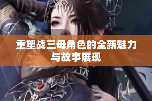 重塑战三母角色的全新魅力与故事展现