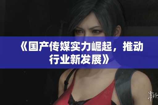 《国产传媒实力崛起，推动行业新发展》