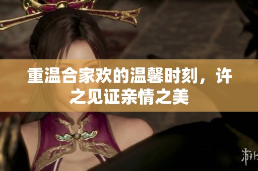 重温合家欢的温馨时刻，许之见证亲情之美