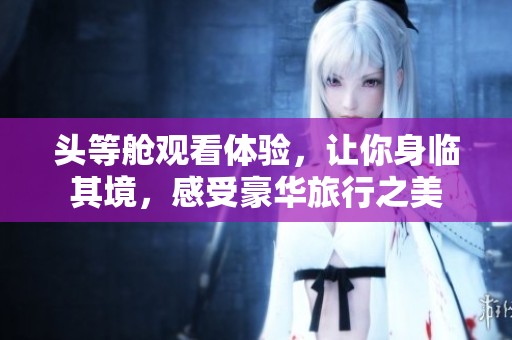 头等舱观看体验，让你身临其境，感受豪华旅行之美