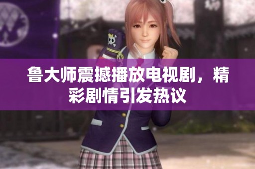 鲁大师震撼播放电视剧，精彩剧情引发热议