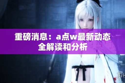 重磅消息：a点w最新动态全解读和分析