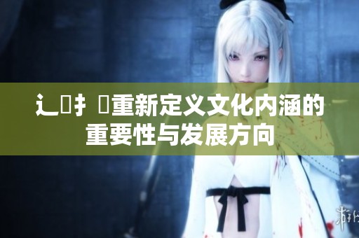 辶喿扌畐重新定义文化内涵的重要性与发展方向