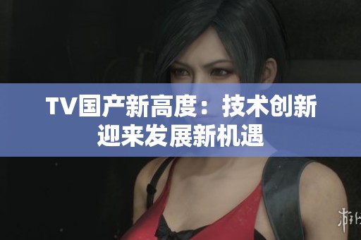 TV国产新高度：技术创新迎来发展新机遇