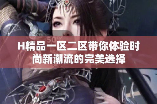 H精品一区二区带你体验时尚新潮流的完美选择