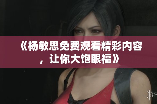 《杨敏思免费观看精彩内容，让你大饱眼福》