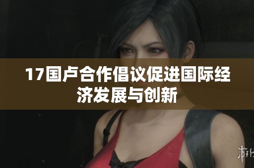 17国卢合作倡议促进国际经济发展与创新