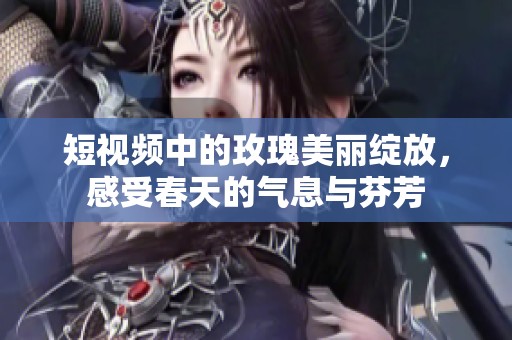 短视频中的玫瑰美丽绽放，感受春天的气息与芬芳