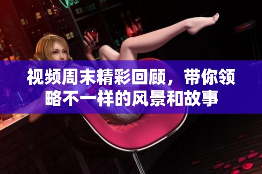 视频周末精彩回顾，带你领略不一样的风景和故事