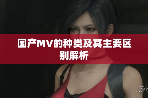 国产MV的种类及其主要区别解析 国产MV的种类及其主要区别解析
