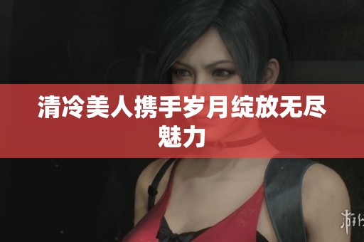 清冷美人携手岁月绽放无尽魅力