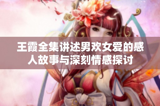 王霞全集讲述男欢女爱的感人故事与深刻情感探讨