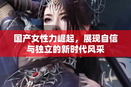 国产女性力崛起，展现自信与独立的新时代风采