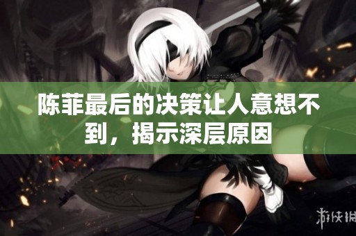陈菲最后的决策让人意想不到，揭示深层原因