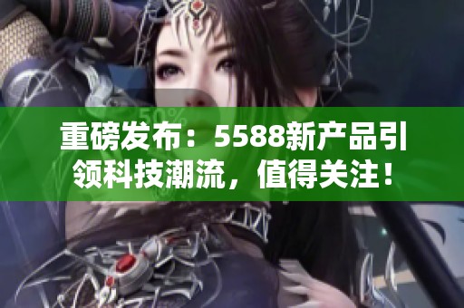 重磅发布：5588新产品引领科技潮流，值得关注！