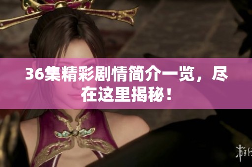 36集精彩剧情简介一览，尽在这里揭秘！