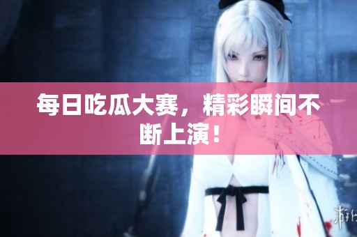 每日吃瓜大赛，精彩瞬间不断上演！