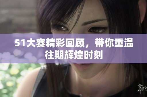 51大赛精彩回顾，带你重温往期辉煌时刻