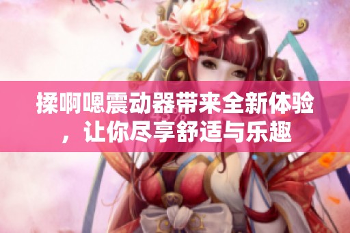 揉啊嗯震动器带来全新体验，让你尽享舒适与乐趣
