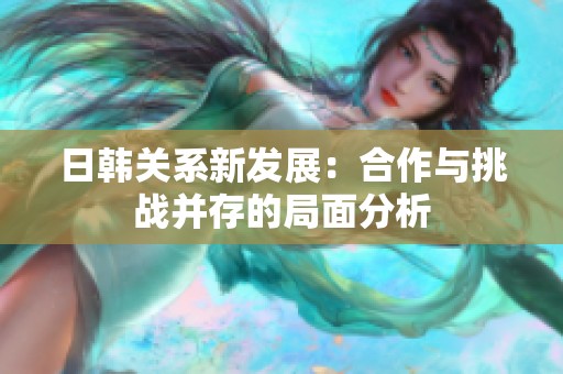 日韩关系新发展：合作与挑战并存的局面分析