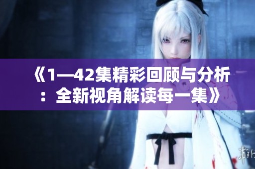《1—42集精彩回顾与分析：全新视角解读每一集》