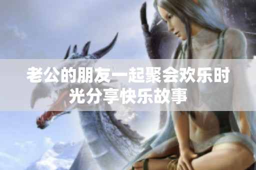 老公的朋友一起聚会欢乐时光分享快乐故事