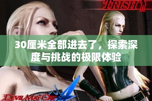 30厘米全部进去了，探索深度与挑战的极限体验
