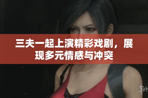 三夫一起上演精彩戏剧，展现多元情感与冲突