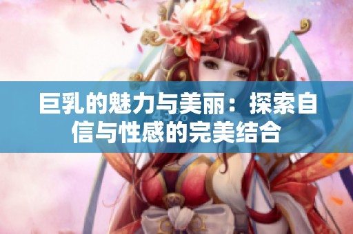 巨乳的魅力与美丽：探索自信与性感的完美结合