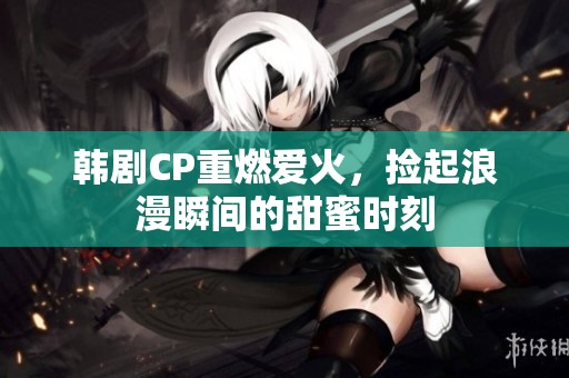 韩剧CP重燃爱火，捡起浪漫瞬间的甜蜜时刻