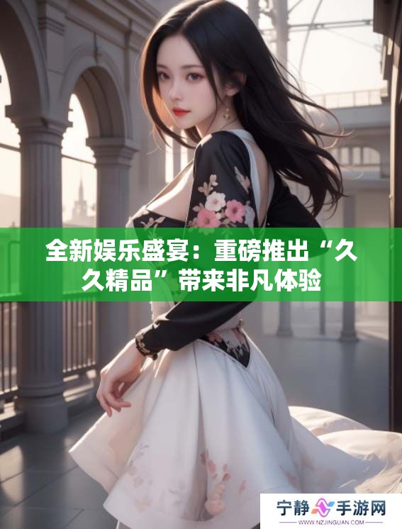 全新娱乐盛宴：重磅推出“**精品”带来非凡体验