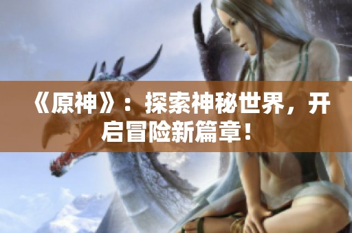 《原神》：探索神秘世界，开启冒险新篇章！