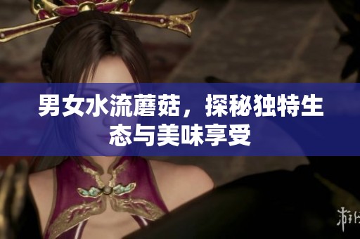 男女水流蘑菇，探秘独特生态与美味享受