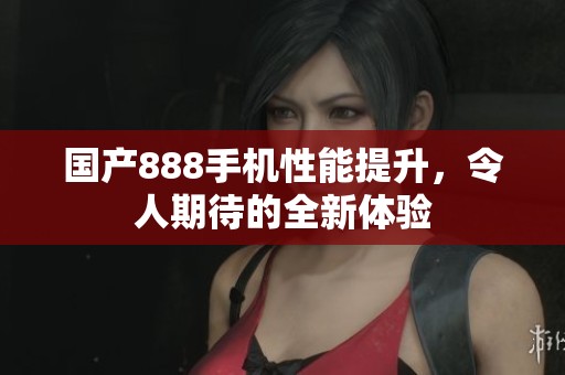 国产888手机性能提升，令人期待的全新体验