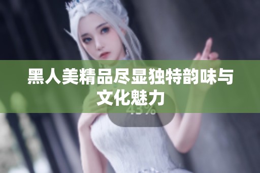 黑人美精品尽显独特韵味与文化魅力