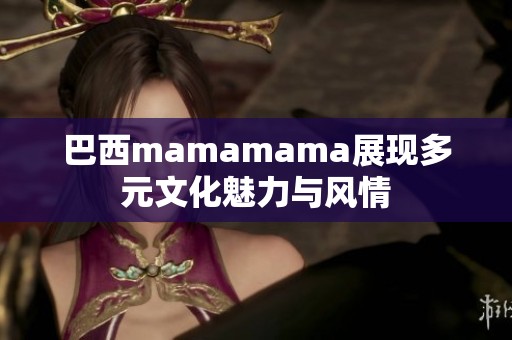 巴西mamamama展现多元文化魅力与风情 巴西mamamama展现多元文化魅力与风情