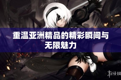 重温亚洲精品的精彩瞬间与无限魅力