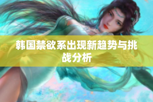 韩国禁欲系出现新趋势与挑战分析