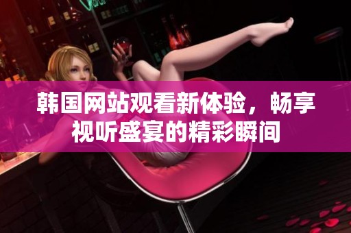 韩国网站观看新体验，畅享视听盛宴的精彩瞬间